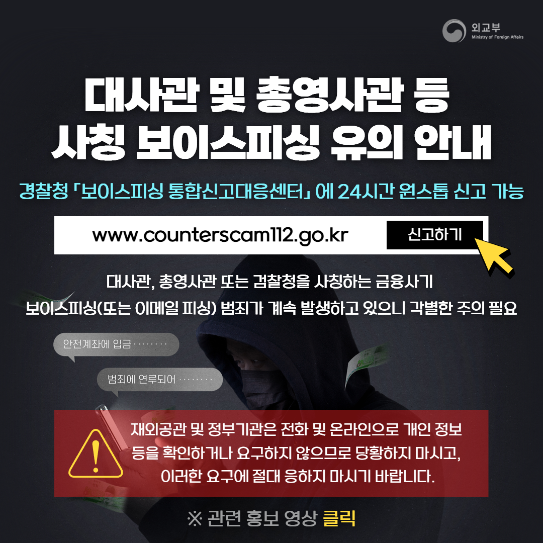 대사관 및 총영사관 등 사칭 보이스피싱 유의 안내. 경찰청 ⌜보이스피싱 통합신고대응센터⌟에 24시간 원스톱 신고 가능. www.counterscam112.go.kr 신고하기. 대사관, 총영사관 또는 검찰청을 사칭하는 금융사기 보이스피싱(또는 이메일 피싱) 범죄가 계속 발생하고 있으니 각별한 주의 필요. !.재외공관 및 정부기관은 전화 및 온라인으로 개인 정보 등을 확인하거나 요구하지 않으므로 당황하지 마시고, 이러한 요구에 절대 응하지 마시기 바랍니다. ※관련 홍보 영상 클릭