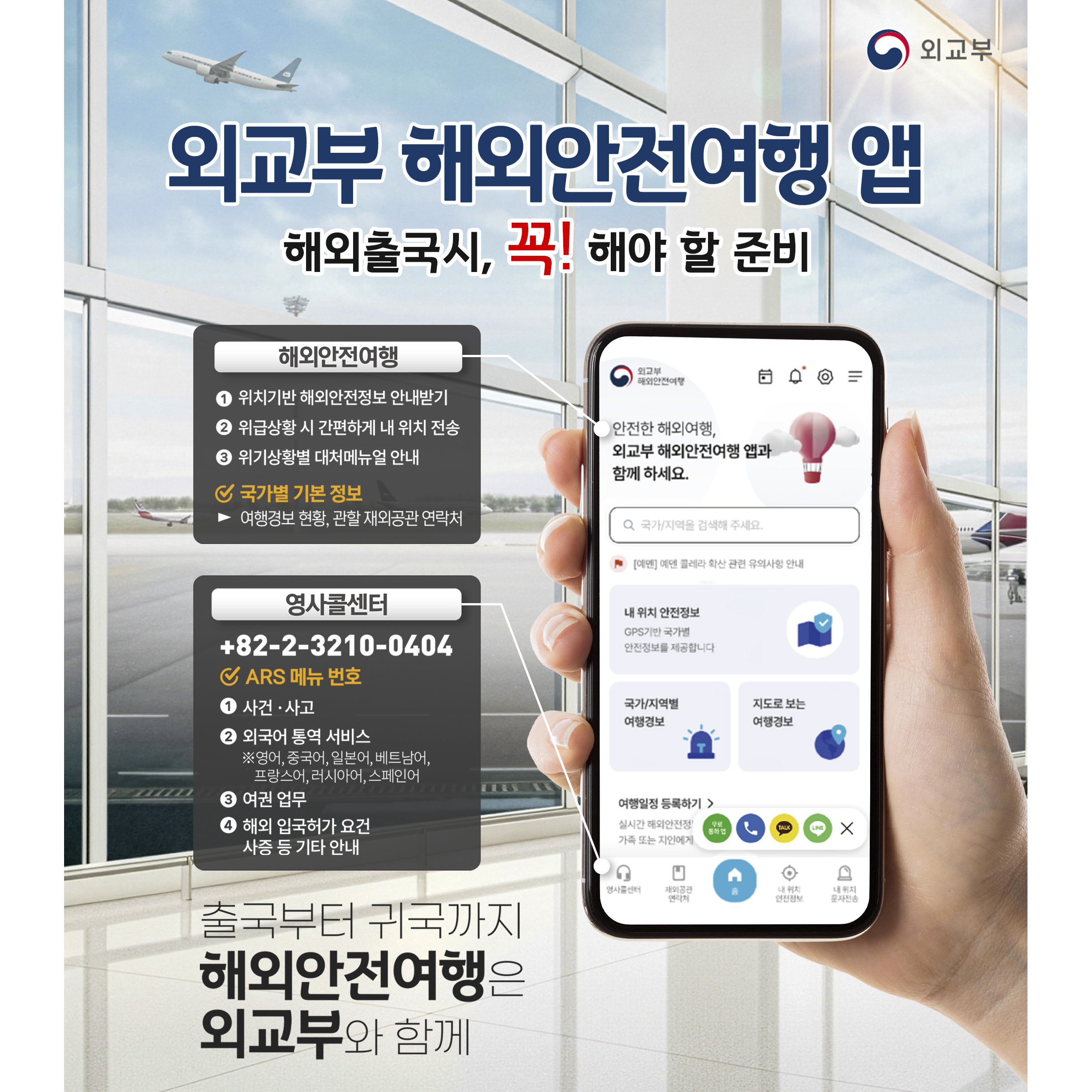 외교부 해외안전여행 앱. 해외출국시, 꼭! 해야할 준비. 해외안전여행. 1.위치기반 해외안전정보 안내받기. 2.위급상황 시 간편하게 내 위치 전송. 3.위기상황별 대처메뉴얼 안내. ✓ 국가별 기본 정보. ▶여행경보 현황. 관활 재외공관 연락처. 영사콜센터. +82-2-3210-0404 ✓ARS 메뉴 번호. 1.사건&middot;사고. 2.외국어 통역 서비스(영어,중국어,일본어,베트남어,프랑스어,러시아어,스페인어) 3.여권업부. 4.해외 입국하거 요건 사증 등 기타 안내. 출국부터 귀국까지 해외안전여행은 외교부와 함께.